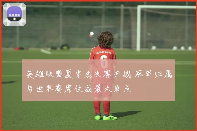 英雄联盟夏季总决赛开战 冠军归属与世界赛席位成最大看点