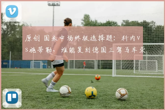 原创 国米中场终极选择题：科内vs施蒂勒，谁能复刻德国三驾马车荣光？