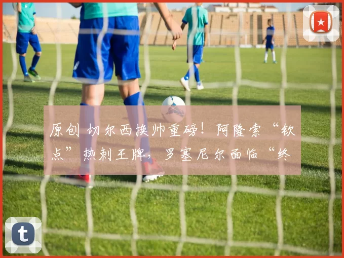 原创 切尔西换帅重磅！阿隆索“钦点”热刺王牌，罗塞尼尔面临“终考”