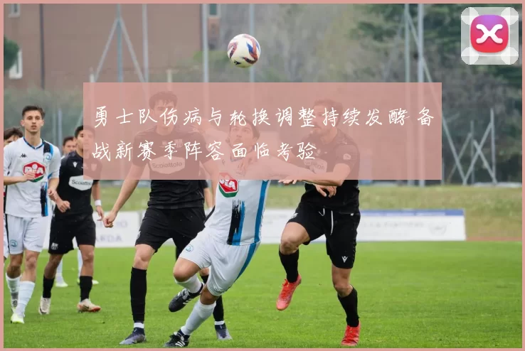 勇士队伤病与轮换调整持续发酵 备战新赛季阵容面临考验