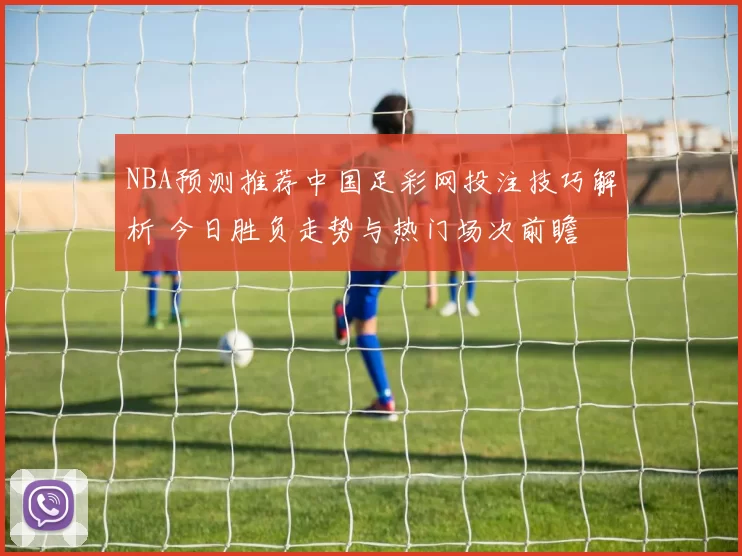 NBA预测推荐中国足彩网投注技巧解析 今日胜负走势与热门场次前瞻