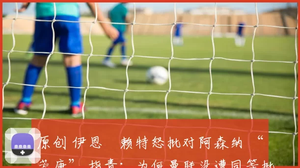 原创 伊恩・赖特怒批对阿森纳 “荒唐” 指责：为何曼联没遭同等批评？太可笑了