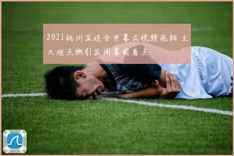 2021杭州亚运会开幕式视频亮相 主火炬点燃引发闭幕前看点