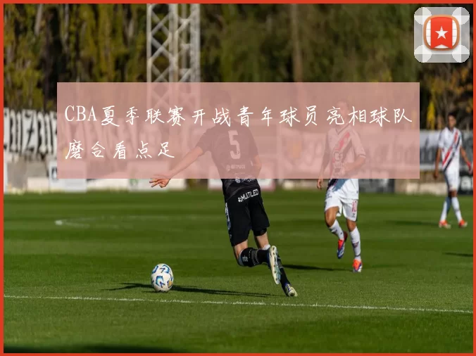 CBA夏季联赛开战青年球员亮相球队磨合看点足