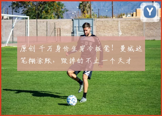 原创 千万身价坐穿冷板凳！曼城这笔糊涂账，毁掉的不止一个天才