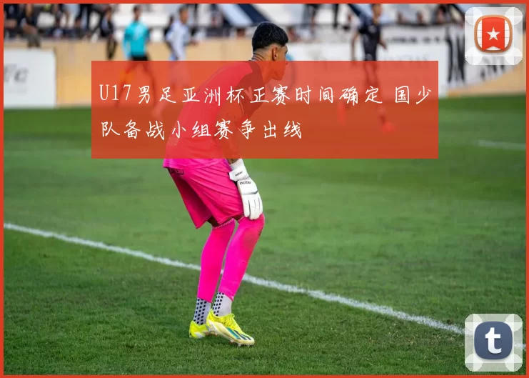 U17男足亚洲杯正赛时间确定 国少队备战小组赛争出线