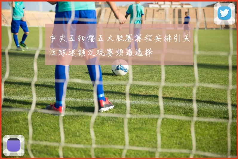 中央五转播五大联赛赛程安排引关注球迷锁定观赛频道选择