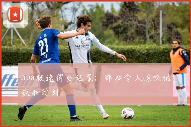 nba极速得分记录：那些令人惊叹的疯狂时刻！