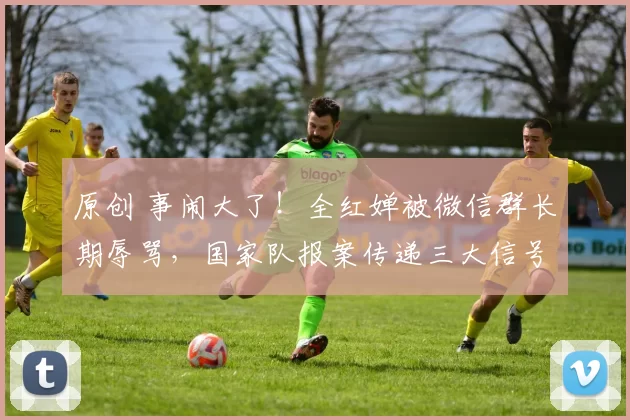 原创 事闹大了！全红婵被微信群长期辱骂，国家队报案传递三大信号，圈内恐地震