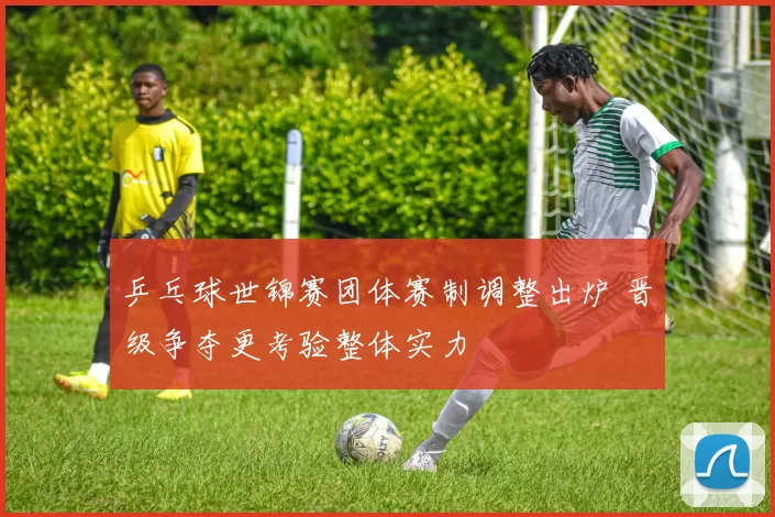 乒乓球世锦赛团体赛制调整出炉 晋级争夺更考验整体实力