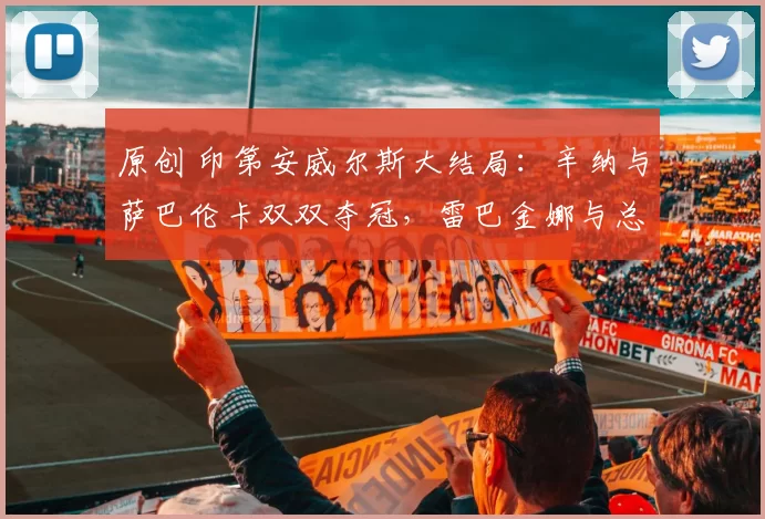 原创 印第安威尔斯大结局：辛纳与萨巴伦卡双双夺冠，雷巴金娜与总理摘得亚军