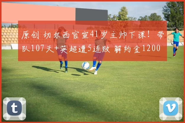 原创 切尔西官宣41岁主帅下课！带队107天+英超遭5连败 解约金1200万镑