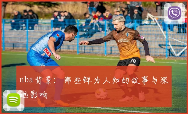 nba背景：那些鲜为人知的故事与深远影响