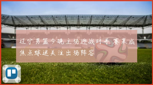 辽宁男篮今晚主场迎战对手 赛果成焦点球迷关注出场阵容