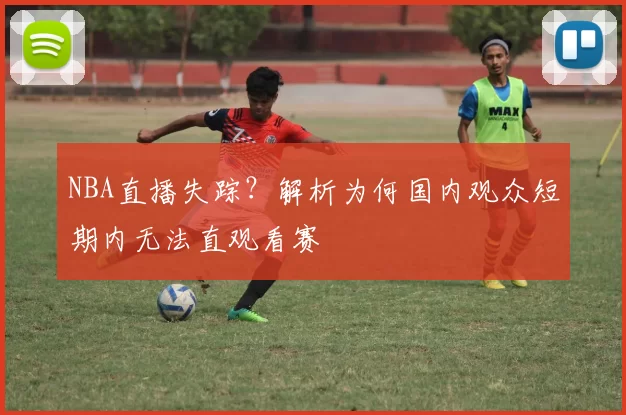 NBA直播失踪？解析为何国内观众短期内无法直观看赛