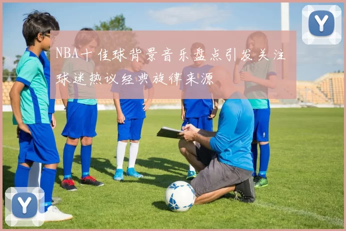 NBA十佳球背景音乐盘点引发关注 球迷热议经典旋律来源