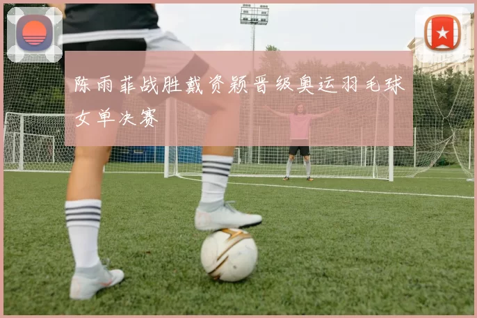 陈雨菲战胜戴资颖晋级奥运羽毛球女单决赛