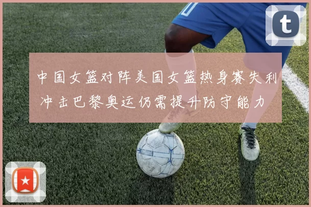 中国女篮对阵美国女篮热身赛失利 冲击巴黎奥运仍需提升防守能力