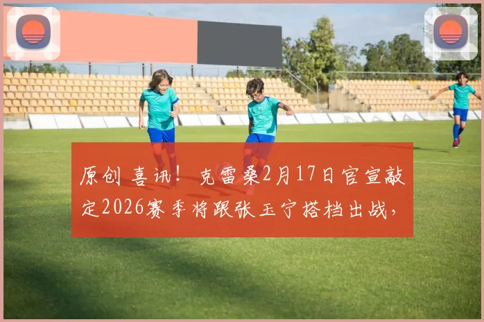 原创 喜讯!克雷桑2月17日官宣敲定2026赛季将跟张玉宁搭档出战,值得期待