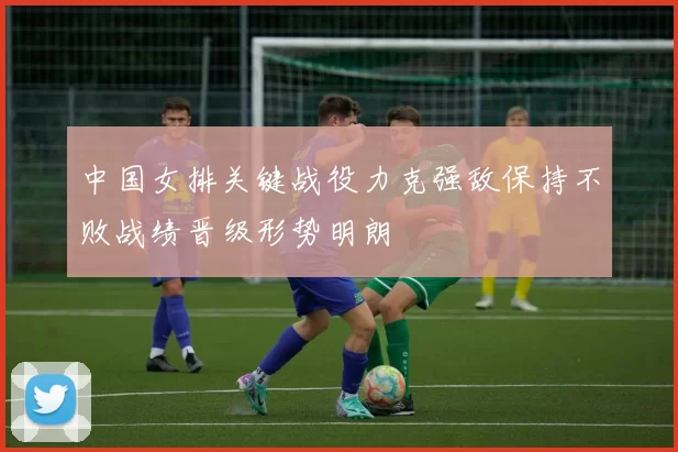 中国女排关键战役力克强敌保持不败战绩晋级形势明朗