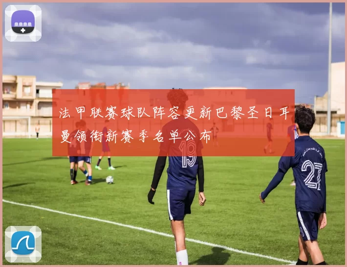 法甲联赛球队阵容更新巴黎圣日耳曼领衔新赛季名单公布