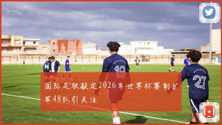 国际足联敲定2026年世界杯赛制扩军48队引关注