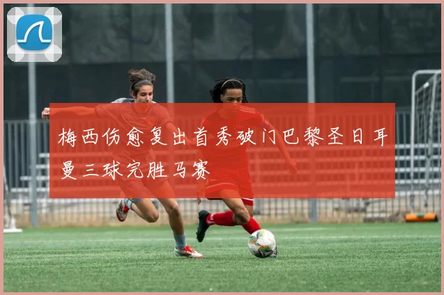 梅西伤愈复出首秀破门巴黎圣日耳曼三球完胜马赛