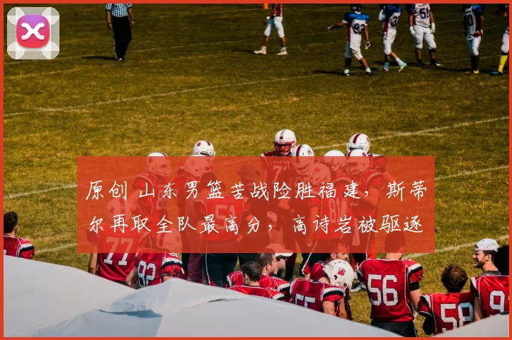 原创 山东男篮苦战险胜福建，斯蒂尔再取全队最高分，高诗岩被驱逐