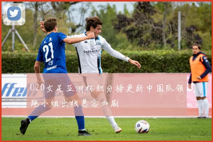 U20女足亚洲杯积分榜更新中国队领跑小组出线悬念加剧