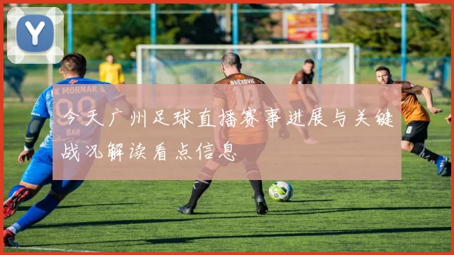 今天广州足球直播赛事进展与关键战况解读看点信息