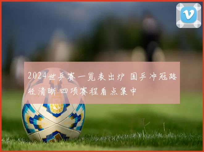 2024世乒赛一览表出炉 国乒冲冠路径清晰 四项赛程看点集中