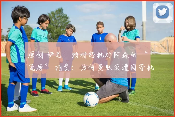 原创 伊恩・赖特怒批对阿森纳 “荒唐” 指责：为何曼联没遭同等批评？太可笑了