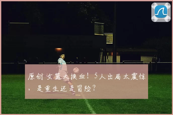 原创 女篮大换血!5人出局太震惊,是重生还是冒险?