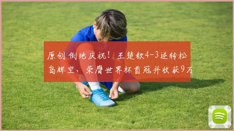 原创 倒地庆祝！王楚钦4-3逆转松岛辉空，荣膺世界杯首冠并收获9万元奖金