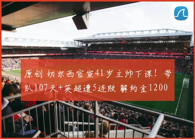 原创 切尔西官宣41岁主帅下课！带队107天+英超遭5连败 解约金1200万镑