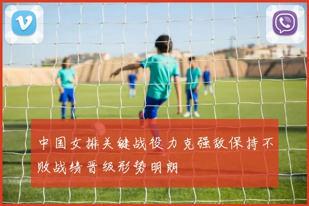 中国女排关键战役力克强敌保持不败战绩晋级形势明朗