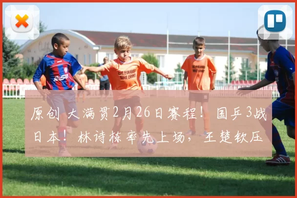 原创 大满贯2月26日赛程！国乒3战日本！林诗栋率先上场，王楚钦压轴