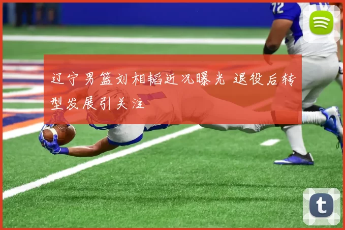 辽宁男篮刘相韬近况曝光 退役后转型发展引关注