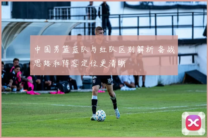中国男篮蓝队与红队区别解析 备战思路和阵容定位更清晰