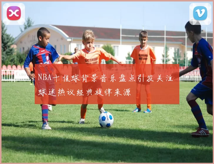 NBA十佳球背景音乐盘点引发关注 球迷热议经典旋律来源
