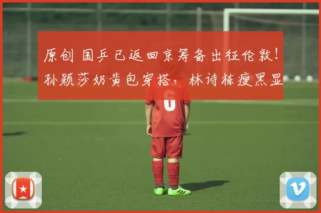 原创 国乒已返回京筹备出征伦敦！孙颖莎奶黄包穿搭，林诗栋瘦黑显沧桑！