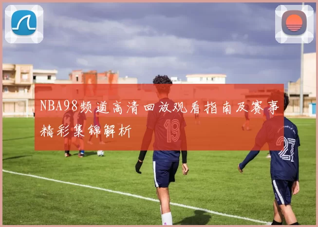 NBA98频道高清回放观看指南及赛事精彩集锦解析