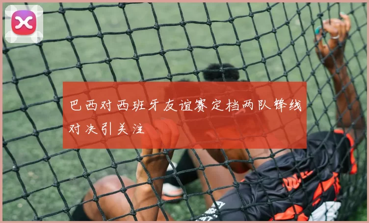 巴西对西班牙友谊赛定档两队锋线对决引关注