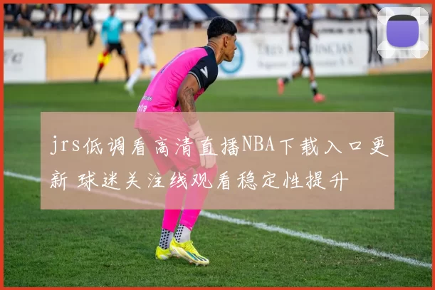jrs低调看高清直播NBA下载入口更新 球迷关注线观看稳定性提升