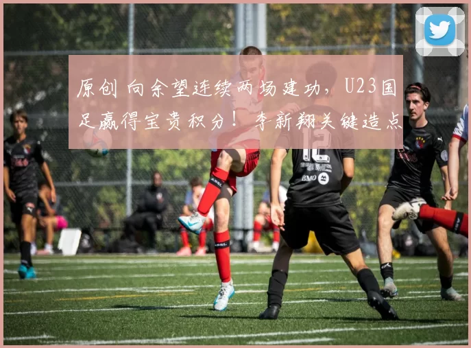 原创 向余望连续两场建功，U23国足赢得宝贵积分！李新翔关键造点助攻