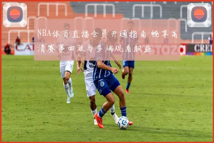 NBA体育直播会员开通指南 畅享高清赛事回放与多端观看权益