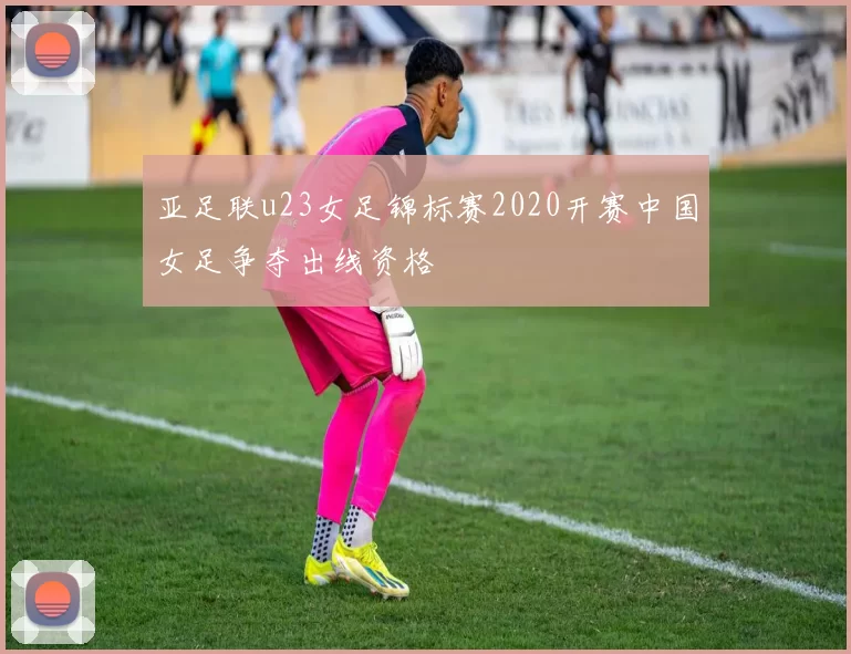 亚足联u23女足锦标赛2020开赛中国女足争夺出线资格