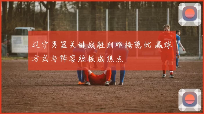 辽宁男篮关键战胜利难掩隐忧 赢球方式与阵容短板成焦点