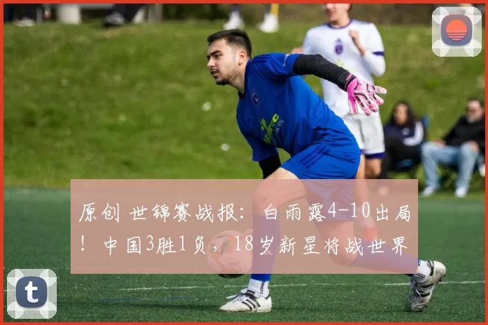 原创 世锦赛战报：白雨露4-10出局！中国3胜1负，18岁新星将战世界冠军