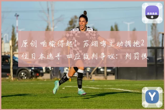 原创 咱输得起！苏翊鸣主动拥抱2位日本选手 回应裁判争议：判罚很公平